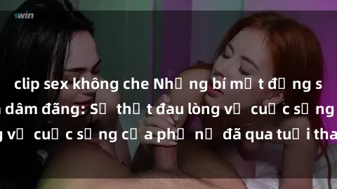 clip sex không che Những bí mật đằng sau vẻ ngoài gái già dâm đãng: Sự thật đau lòng về cuộc sống của phụ nữ đã qua tuổi thanh xuân