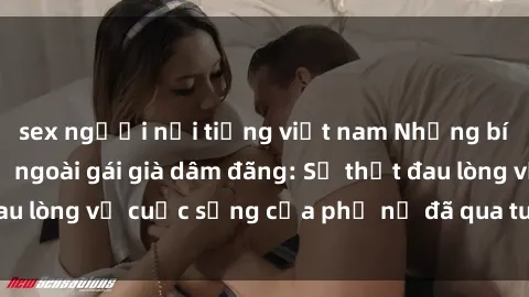 sex người nổi tiếng việt nam Những bí mật đằng sau vẻ ngoài gái già dâm đãng: Sự thật đau lòng về cuộc sống của phụ nữ đã qua tuổi thanh xuân