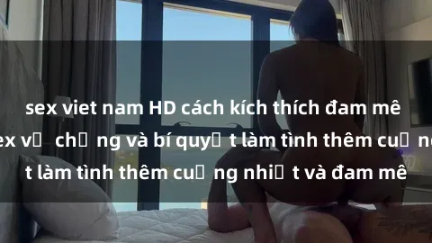 sex viet nam HD cách kích thích đam mê trong hôn nhân: Sex vợ chồng và bí quyết làm tình thêm cuồng nhiệt và đam mê