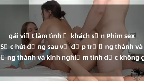 gái việt làm tình ở khách sạn Phim sex phụ nữ lớn tuổi: Sức hút đằng sau vẻ đẹp trưởng thành và kinh nghiệm tình dục không giới hạn