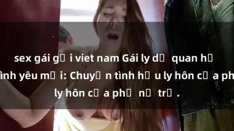 sex gái gọi viet nam Gái ly dị quan hệ tìm kiếm tình yêu mới: Chuyện tình hậu ly hôn của phụ nữ trẻ.