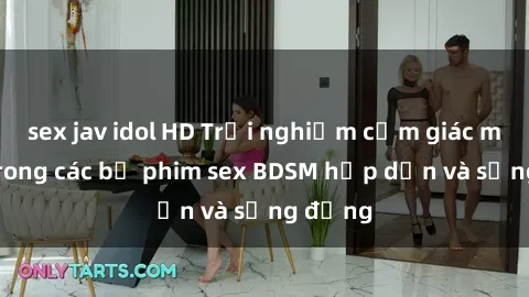 sex jav idol HD Trải nghiệm cảm giác mới lạ trong các bộ phim sex BDSM hấp dẫn và sống động
