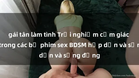 gái tân làm tình Trải nghiệm cảm giác mới lạ trong các bộ phim sex BDSM hấp dẫn và sống động