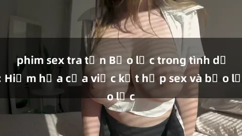 phim sex tra tấn Bạo lực trong tình dục: Hiểm họa của việc kết hợp sex và bạo lực
