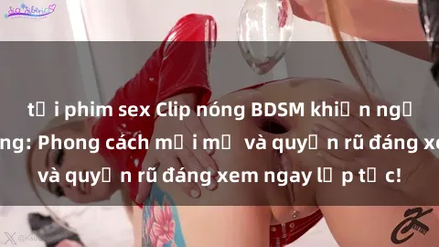 tải phim sex Clip nóng BDSM khiến người xem phát cuồng: Phong cách mới mẻ và quyến rũ đáng xem ngay lập tức!