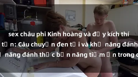 sex châu phi Kinh hoàng và đầy kích thích với phim sex tra tấn: Câu chuyện đen tối và khả năng đánh thức bản năng tiềm ẩn trong con người