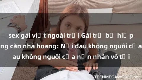 sex gái việt ngoài trời Gái trẻ bị hiếp dâm bạo lực trong căn nhà hoang: Nỗi đau không nguôi của nạn nhân vô tội