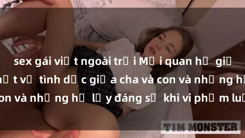 sex gái việt ngoài trời Mối quan hệ giữa cha và con: Sự thật về tình dục giữa cha và con và những hệ lụy đáng sợ khi vi phạm luật pháp.