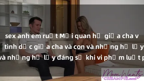 sex anh em ruột Mối quan hệ giữa cha và con: Sự thật về tình dục giữa cha và con và những hệ lụy đáng sợ khi vi phạm luật pháp.