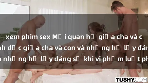 xem phim sex Mối quan hệ giữa cha và con: Sự thật về tình dục giữa cha và con và những hệ lụy đáng sợ khi vi phạm luật pháp.