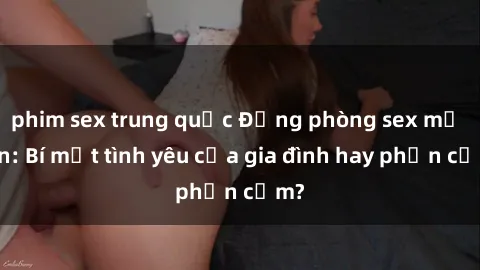 phim sex trung quốc Động phòng sex mẹ con: Bí mật tình yêu của gia đình hay phản cảm?