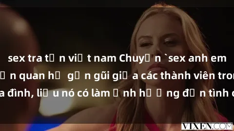 sex tra tấn việt nam Chuyện `sex anh em ruột` - Đề cập đến quan hệ gần gũi giữa các thành viên trong gia đình, liệu nó có làm ảnh hưởng đến tình cảm gia đình hay không?