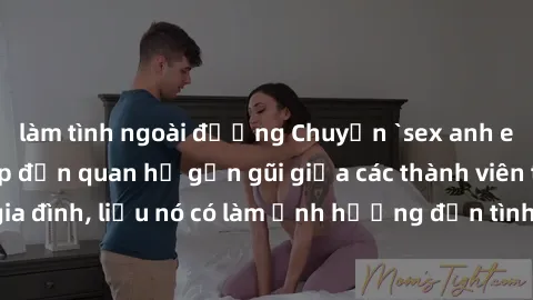 làm tình ngoài đường Chuyện `sex anh em ruột` - Đề cập đến quan hệ gần gũi giữa các thành viên trong gia đình, liệu nó có làm ảnh hưởng đến tình cảm gia đình hay không?