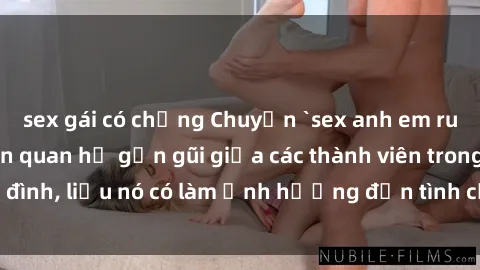 sex gái có chồng Chuyện `sex anh em ruột` - Đề cập đến quan hệ gần gũi giữa các thành viên trong gia đình, liệu nó có làm ảnh hưởng đến tình cảm gia đình hay không?