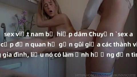 sex việt nam bị hiếp dâm Chuyện `sex anh em ruột` - Đề cập đến quan hệ gần gũi giữa các thành viên trong gia đình, liệu nó có làm ảnh hưởng đến tình cảm gia đình hay không?