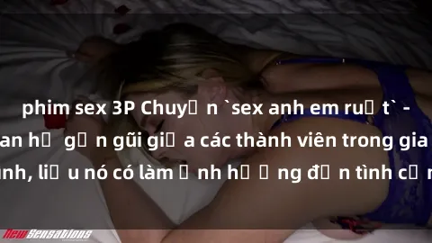 phim sex 3P Chuyện `sex anh em ruột` - Đề cập đến quan hệ gần gũi giữa các thành viên trong gia đình, liệu nó có làm ảnh hưởng đến tình cảm gia đình hay không?