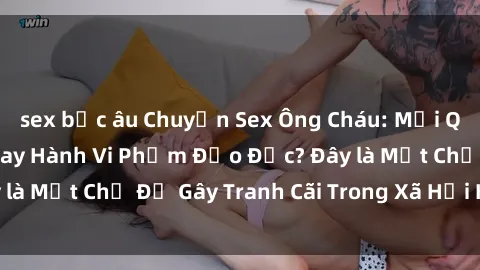 sex bắc âu Chuyện Sex Ông Cháu: Mối Quan Hệ Gia Đình Hay Hành Vi Phạm Đạo Đức? Đây là Một Chủ Đề Gây Tranh Cãi Trong Xã Hội Hiện Nay.