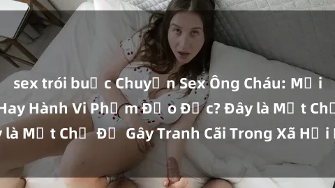 sex trói buộc Chuyện Sex Ông Cháu: Mối Quan Hệ Gia Đình Hay Hành Vi Phạm Đạo Đức? Đây là Một Chủ Đề Gây Tranh Cãi Trong Xã Hội Hiện Nay.