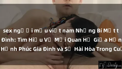 sex người mẫu việt nam Những Bí Mật trong Tình Dục Gia Đình: Tìm Hiểu Về Mối Quan Hệ Giữa Hạnh Phúc Gia Đình và Sự Hài Hòa Trong Cuộc Sống Tình Dục