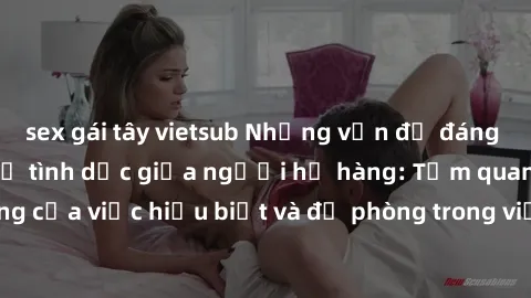 sex gái tây vietsub Những vấn đề đáng quan tâm về quan hệ tình dục giữa người họ hàng: Tầm quan trọng của việc hiểu biết và đề phòng trong việc tiếp xúc trong gia đình.
