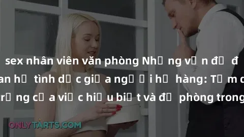 sex nhân viên văn phòng Những vấn đề đáng quan tâm về quan hệ tình dục giữa người họ hàng: Tầm quan trọng của việc hiểu biết và đề phòng trong việc tiếp xúc trong gia đình.