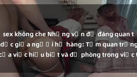 sex không che Những vấn đề đáng quan tâm về quan hệ tình dục giữa người họ hàng: Tầm quan trọng của việc hiểu biết và đề phòng trong việc tiếp xúc trong gia đình.