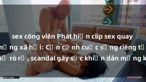 sex công viên Phát hiện clip sex quay lén hot nhất trên mạng xã hội: Cận cảnh cuộc sống riêng tư bị rò rỉ, scandal gây sốc khiến dân mạng không khỏi bàng hoàng