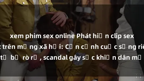 xem phim sex online Phát hiện clip sex quay lén hot nhất trên mạng xã hội: Cận cảnh cuộc sống riêng tư bị rò rỉ, scandal gây sốc khiến dân mạng không khỏi bàng hoàng