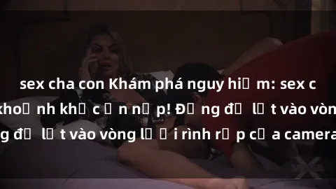 sex cha con Khám phá nguy hiểm: sex camera ẩn ghi lại khoảnh khắc ẩn nấp! Đừng để lọt vào vòng lưới rình rập của camera ẩn!