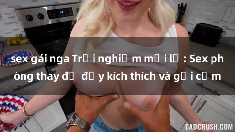 sex gái nga Trải nghiệm mới lạ: Sex phòng thay đồ đầy kích thích và gợi cảm