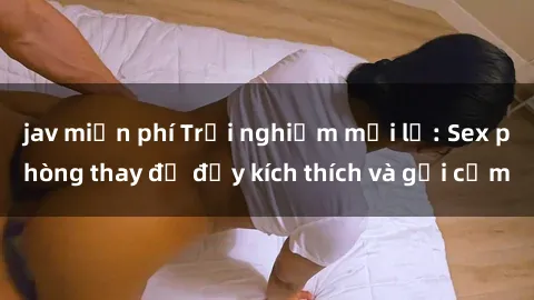 jav miễn phí Trải nghiệm mới lạ: Sex phòng thay đồ đầy kích thích và gợi cảm