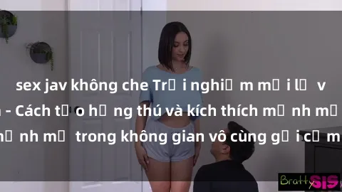 sex jav không che Trải nghiệm mới lạ với sex phòng tắm - Cách tạo hứng thú và kích thích mạnh mẽ trong không gian vô cùng gợi cảm và lãng mạn