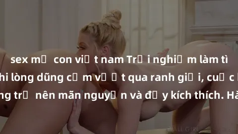sex mẹ con việt nam Trải nghiệm làm tình ngoài đường: Khi lòng dũng cảm vượt qua ranh giới, cuộc hẹn nơi công cộng trở nên mãn nguyện và đầy kích thích. Hành vi nguy hiểm, nhưng cũng tạo nên cảm giác 