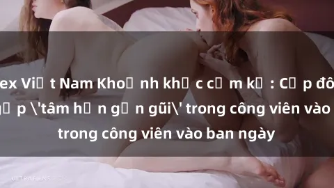 sex Việt Nam Khoảnh khắc cấm kỵ: Cặp đôi bị bắt gặp 'tâm hồn gần gũi' trong công viên vào ban ngày