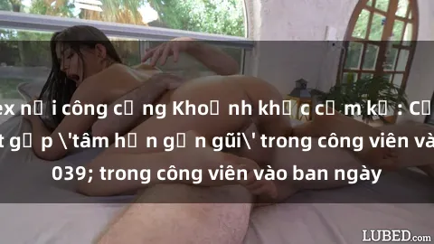 sex nơi công cộng Khoảnh khắc cấm kỵ: Cặp đôi bị bắt gặp 'tâm hồn gần gũi' trong công viên vào ban ngày