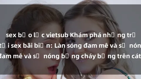 sex bạo lực vietsub Khám phá những trải nghiệm độc đáo tại sex bãi biển: Làn sóng đam mê và sự nóng bỏng cháy bỏng trên cát trắng