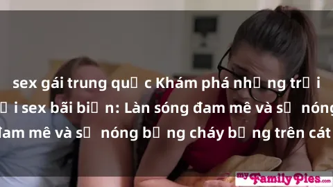 sex gái trung quốc Khám phá những trải nghiệm độc đáo tại sex bãi biển: Làn sóng đam mê và sự nóng bỏng cháy bỏng trên cát trắng