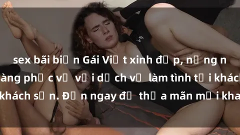 sex bãi biển Gái Việt xinh đẹp, nồng nàn tình cảm, sẵn sàng phục vụ với dịch vụ làm tình tại khách sạn. Đến ngay để thỏa mãn mọi khao khát của bạn!