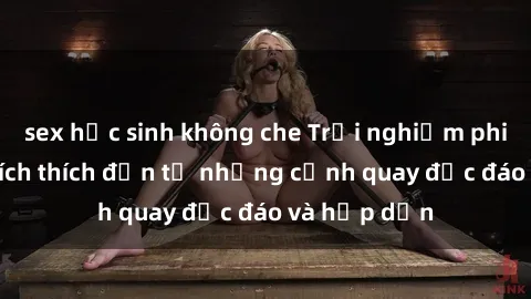 sex học sinh không che Trải nghiệm phim sex : Sự kích thích đến từ những cảnh quay độc đáo và hấp dẫn