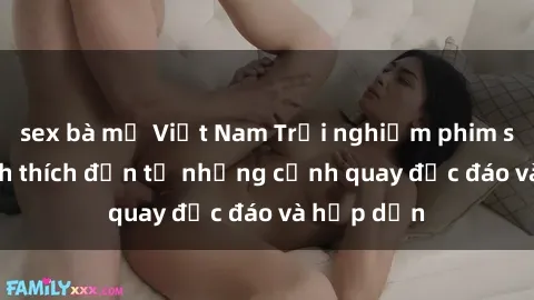 sex bà mẹ Việt Nam Trải nghiệm phim sex : Sự kích thích đến từ những cảnh quay độc đáo và hấp dẫn