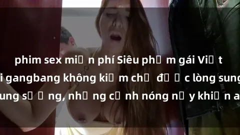 phim sex miễn phí Siêu phẩm gái Việt tham gia trong buổi gangbang không kiềm chế được lòng sung sướng, những cảnh nóng nảy khiến ai cũng phải mãn nhãn