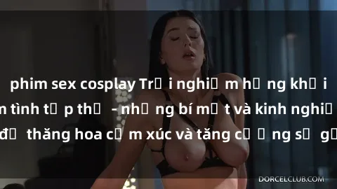 phim sex cosplay Trải nghiệm hứng khởi cùng với việc làm tình tập thể - những bí mật và kinh nghiệm để thăng hoa cảm xúc và tăng cường sự gắn kết trong mối quan hệ