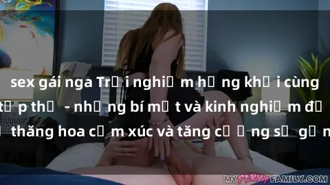 sex gái nga Trải nghiệm hứng khởi cùng với việc làm tình tập thể - những bí mật và kinh nghiệm để thăng hoa cảm xúc và tăng cường sự gắn kết trong mối quan hệ