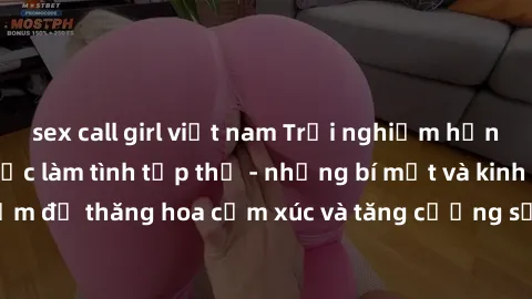 sex call girl việt nam Trải nghiệm hứng khởi cùng với việc làm tình tập thể - những bí mật và kinh nghiệm để thăng hoa cảm xúc và tăng cường sự gắn kết trong mối quan hệ