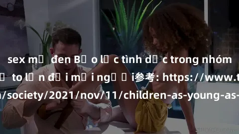 sex mỹ đen Bạo lực tình dục trong nhóm: nguy cơ và hậu quả to lớn đối mọi người参考: https://www.theguardian.com/society/2021/nov/11/children-as-young-as-four-are-being-sexually-abused-by-groups-in-uk-r