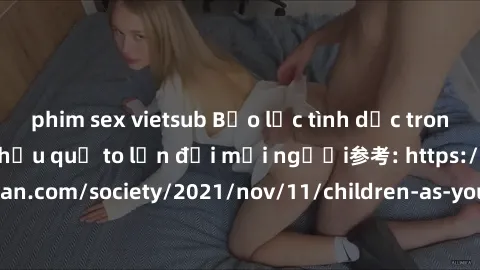 phim sex vietsub Bạo lực tình dục trong nhóm: nguy cơ và hậu quả to lớn đối mọi người参考: https://www.theguardian.com/society/2021/nov/11/children-as-young-as-four-are-being-sexually-abused-by-groups-i