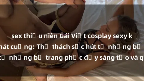 sex thiếu niên Gái Việt cosplay sexy khiến fan hâm mộ phát cuồng: Thử thách sức hút từ những bộ trang phục đầy sáng tạo và quyến rũ!