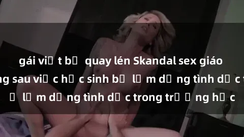 gái việt bị quay lén Skandal sex giáo viên: Sự thật đằng sau việc học sinh bị lạm dụng tình dục trong trường học