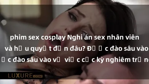 phim sex cosplay Nghi án sex nhân viên nhà hàng: Hậu quả và hậu quyết đến đâu? Được đào sâu vào vụ việc cực kỳ nghiêm trọng này.
