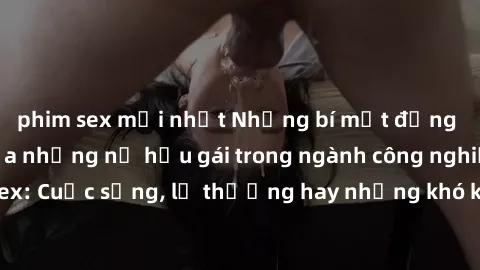 phim sex mới nhất Những bí mật đằng sau cuộc sống của những nữ hầu gái trong ngành công nghiệp sex: Cuộc sống, lẽ thường hay những khó khăn mà họ phải đối mặt.